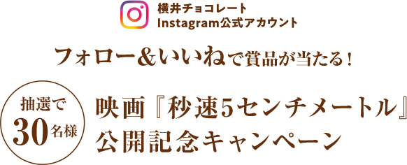 横井チョコレートInstagram公式アカウント フォロー＆いいねで抽選で合計30名様に賞品が当たる！映画『秒速5センチメートル』
公開記念キャンペーン